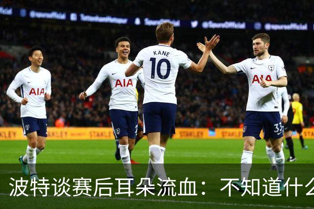 波特谈赛后耳朵流血：不知道什么情况，被人抓了还是咬了一下